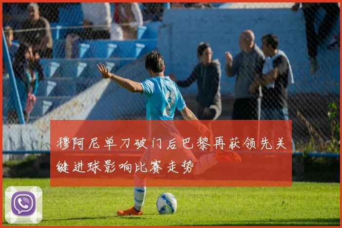 穆阿尼单刀破门后巴黎再获领先关键进球影响比赛走势