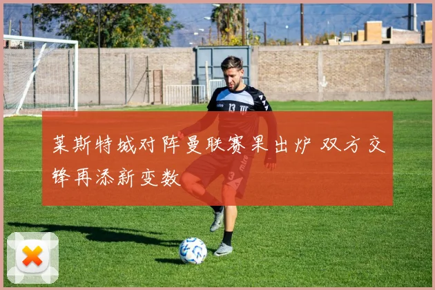 莱斯特城对阵曼联赛果出炉 双方交锋再添新变数