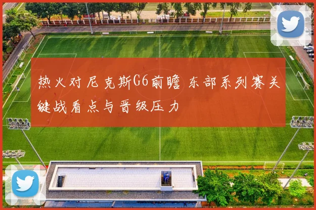 热火对尼克斯G6前瞻 东部系列赛关键战看点与晋级压力