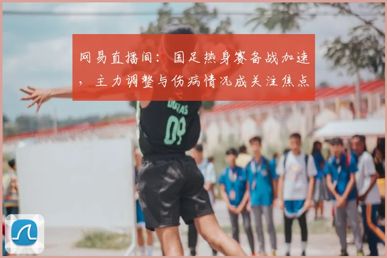 网易直播间：国足热身赛备战加速，主力调整与伤病情况成关注焦点