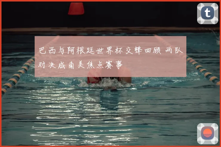 巴西与阿根廷世界杯交锋回顾 两队对决成南美焦点赛事