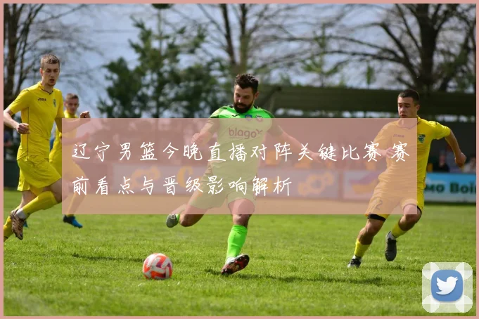 辽宁男篮今晚直播对阵关键比赛 赛前看点与晋级影响解析