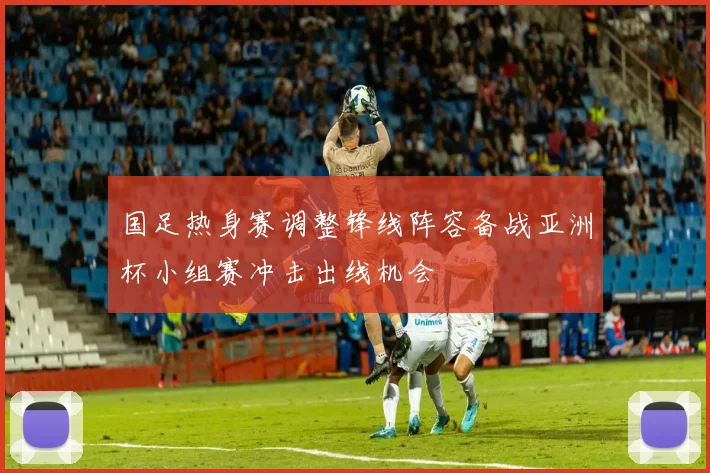 国足热身赛调整锋线阵容备战亚洲杯小组赛冲击出线机会