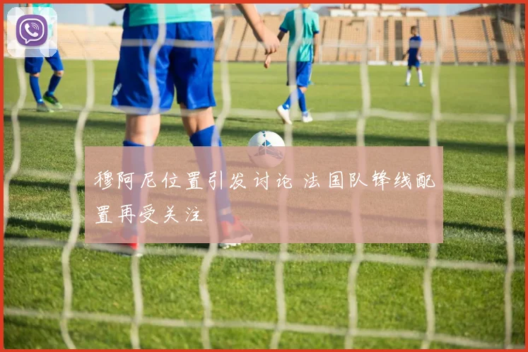 穆阿尼位置引发讨论 法国队锋线配置再受关注