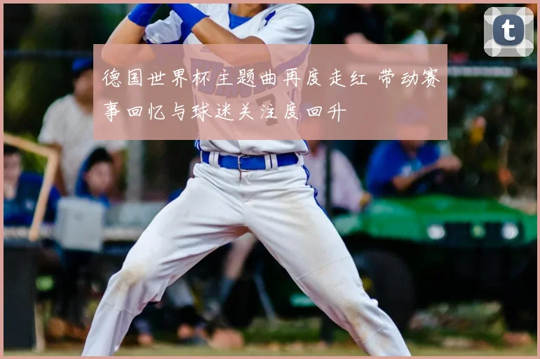 德国世界杯主题曲再度走红 带动赛事回忆与球迷关注度回升