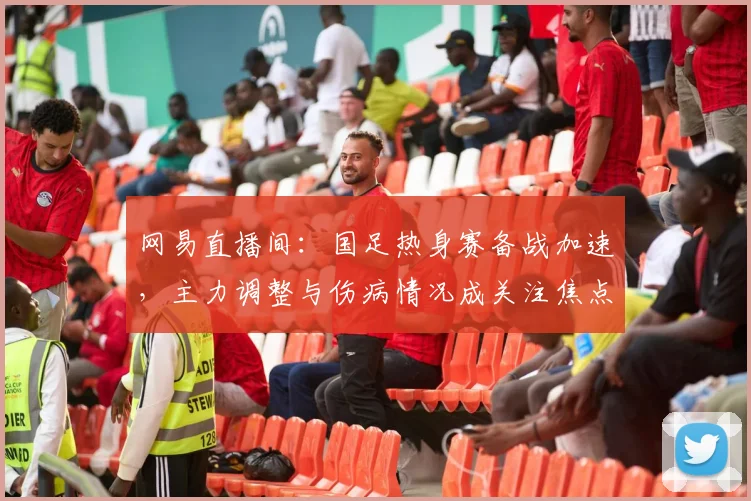 网易直播间：国足热身赛备战加速，主力调整与伤病情况成关注焦点