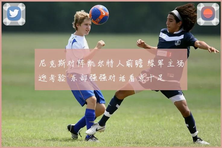 尼克斯对阵凯尔特人前瞻 绿军主场迎考验 东部强强对话看点十足