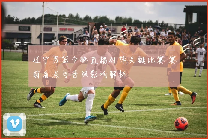 辽宁男篮今晚直播对阵关键比赛 赛前看点与晋级影响解析