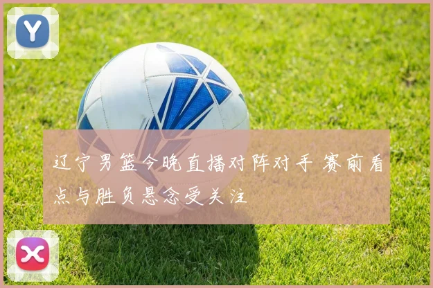 辽宁男篮今晚直播对阵对手 赛前看点与胜负悬念受关注