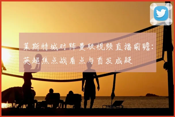 莱斯特城对阵曼联视频直播前瞻：英超焦点战看点与首发成疑