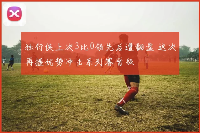 独行侠上次3比0领先后遭翻盘 这次再握优势冲击系列赛晋级