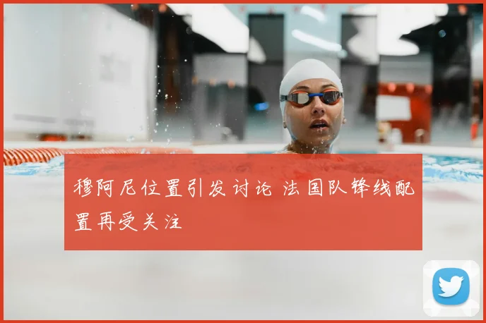 穆阿尼位置引发讨论 法国队锋线配置再受关注