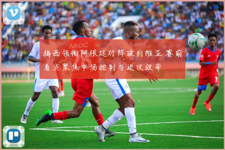 梅西领衔阿根廷对阵玻利维亚 赛前看点聚焦中场控制与进攻效率