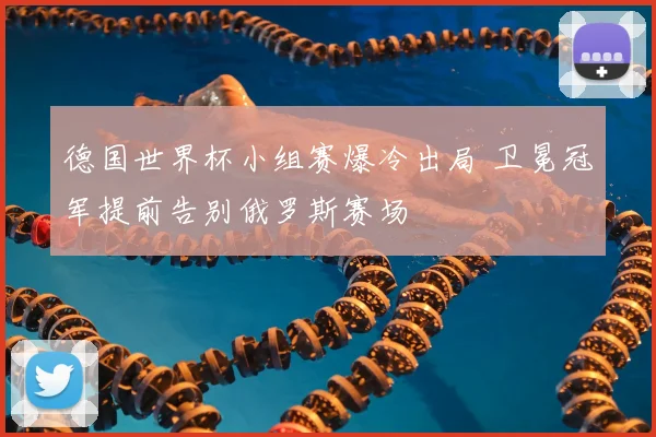 德国世界杯小组赛爆冷出局 卫冕冠军提前告别俄罗斯赛场