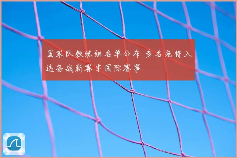 国家队教练组名单公布 多名老将入选备战新赛季国际赛事