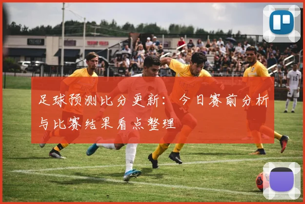 足球预测比分更新：今日赛前分析与比赛结果看点整理