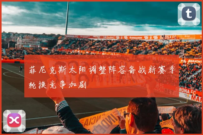 菲尼克斯太阳调整阵容备战新赛季轮换竞争加剧