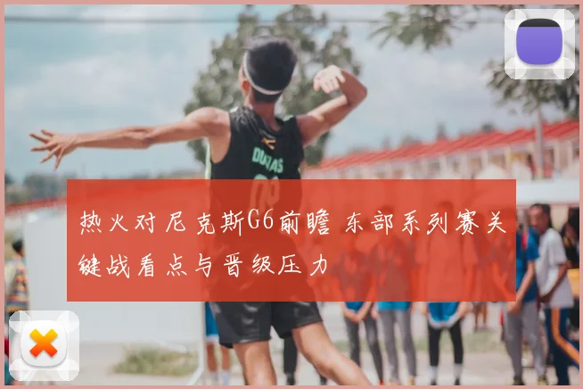 热火对尼克斯G6前瞻 东部系列赛关键战看点与晋级压力