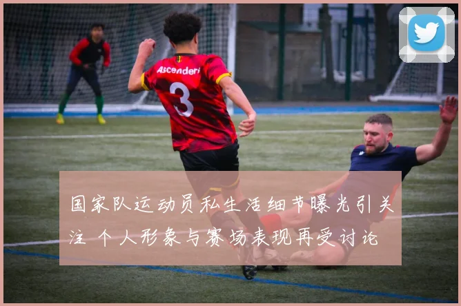 国家队运动员私生活细节曝光引关注 个人形象与赛场表现再受讨论