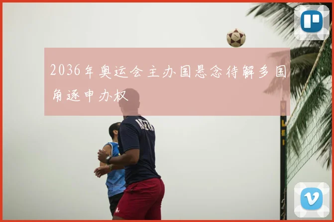 2036年奥运会主办国悬念待解多国角逐申办权