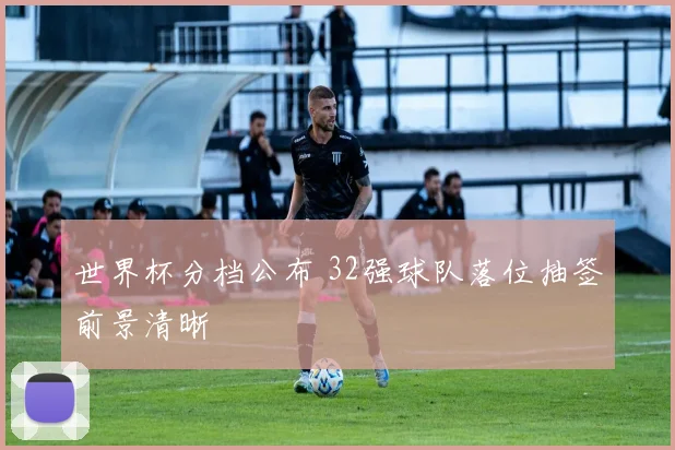 世界杯分档公布 32强球队落位抽签前景清晰