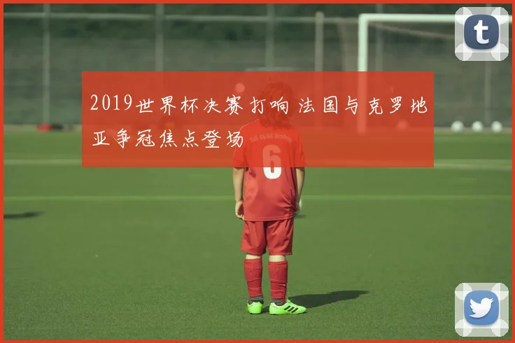 2019世界杯决赛打响 法国与克罗地亚争冠焦点登场