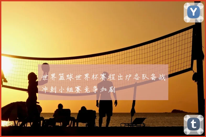 世界篮球世界杯赛程出炉各队备战冲刺小组赛竞争加剧