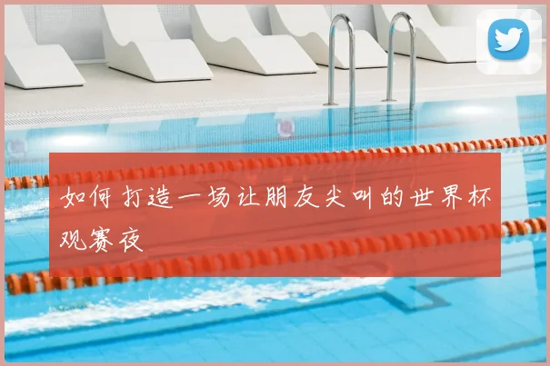 如何打造一场让朋友尖叫的世界杯观赛夜