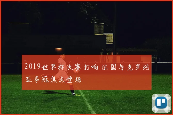 2019世界杯决赛打响 法国与克罗地亚争冠焦点登场