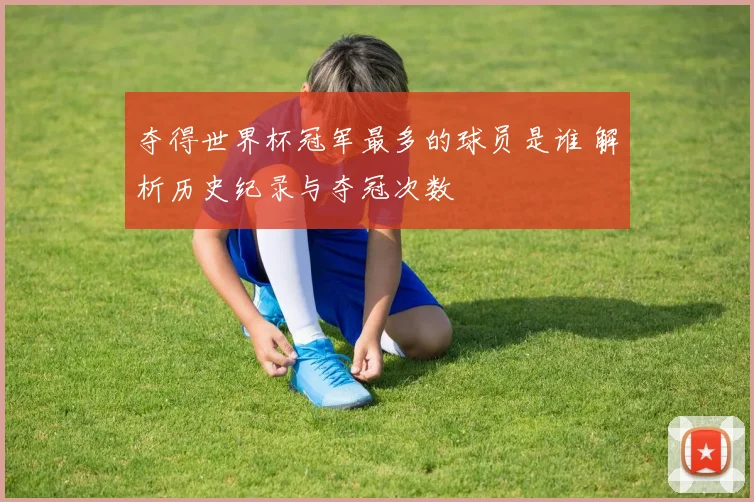 夺得世界杯冠军最多的球员是谁 解析历史纪录与夺冠次数