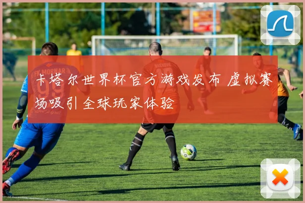 卡塔尔世界杯官方游戏发布 虚拟赛场吸引全球玩家体验