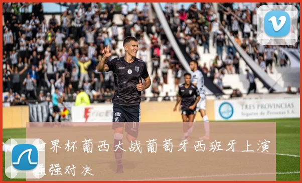 世界杯葡西大战葡萄牙西班牙上演强强对决
