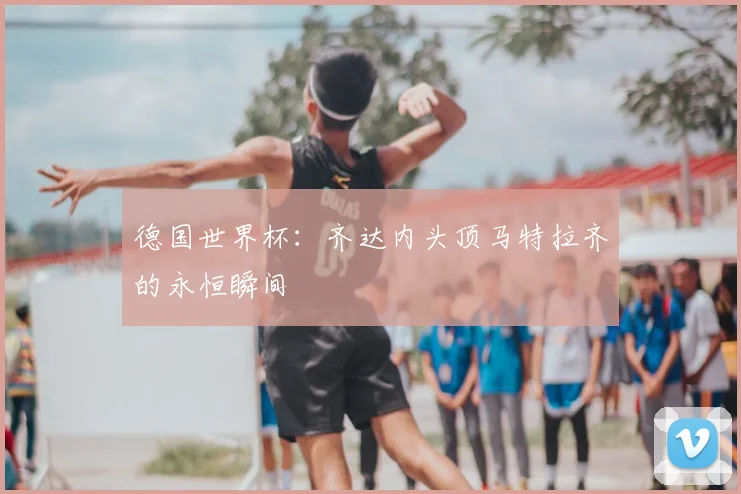 德国世界杯:齐达内头顶马特拉齐的永恒瞬间