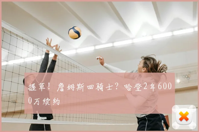 握草!詹姆斯回骑士?哈登2年6000万续约