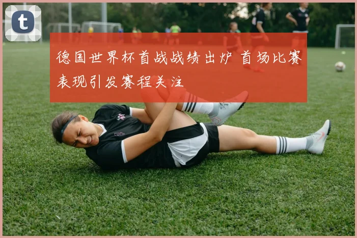 德国世界杯首战战绩出炉 首场比赛表现引发赛程关注