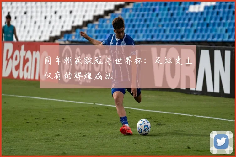 同年斩获欧冠与世界杯:足坛史上仅有的辉煌成就