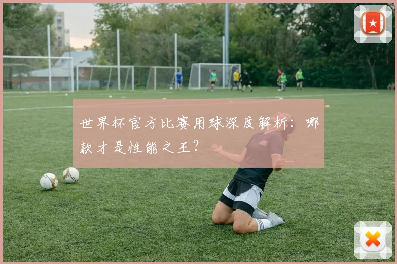 世界杯官方比赛用球深度解析:哪款才是性能之王?