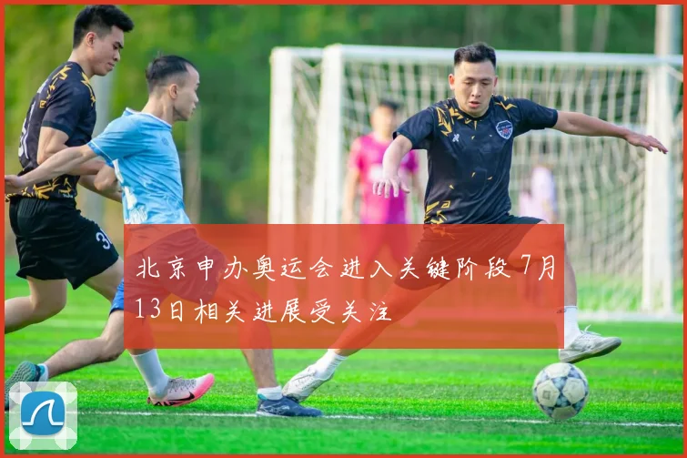 北京申办奥运会进入关键阶段 7月13日相关进展受关注