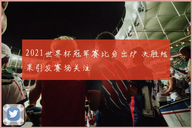 2021世界杯冠军赛比分出炉 决胜结果引发赛场关注