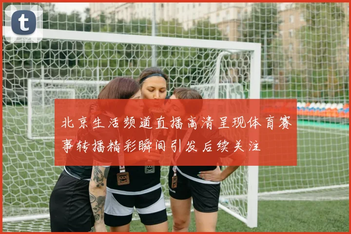 北京生活频道直播高清呈现体育赛事转播精彩瞬间引发后续关注