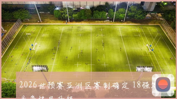 2026世预赛亚洲区赛制确定 18强赛竞争格局升级