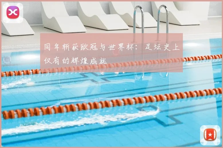 同年斩获欧冠与世界杯:足坛史上仅有的辉煌成就