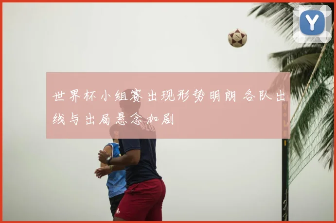 世界杯小组赛出现形势明朗 各队出线与出局悬念加剧
