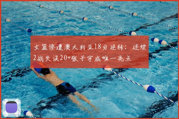 女篮惨遭澳大利亚18分逆转:连续2战失误20+张子宇成唯一亮点