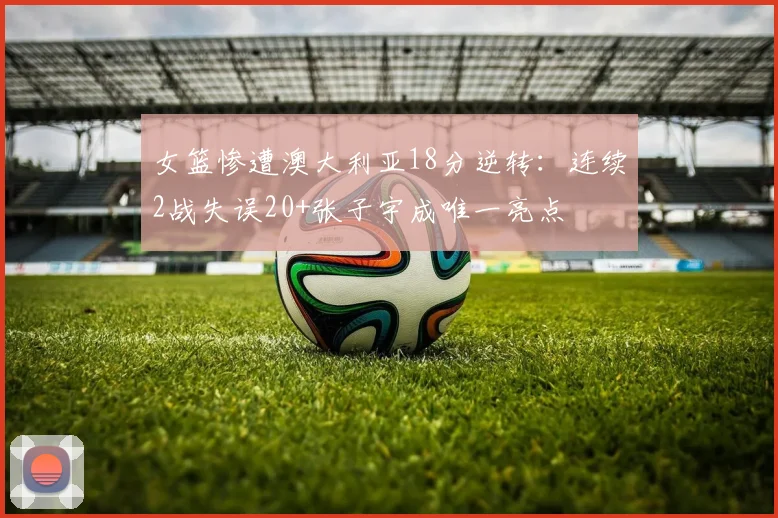 女篮惨遭澳大利亚18分逆转:连续2战失误20+张子宇成唯一亮点