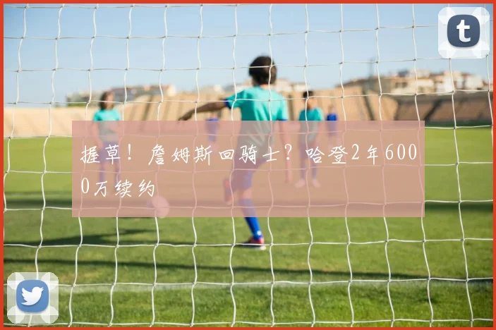 握草!詹姆斯回骑士?哈登2年6000万续约