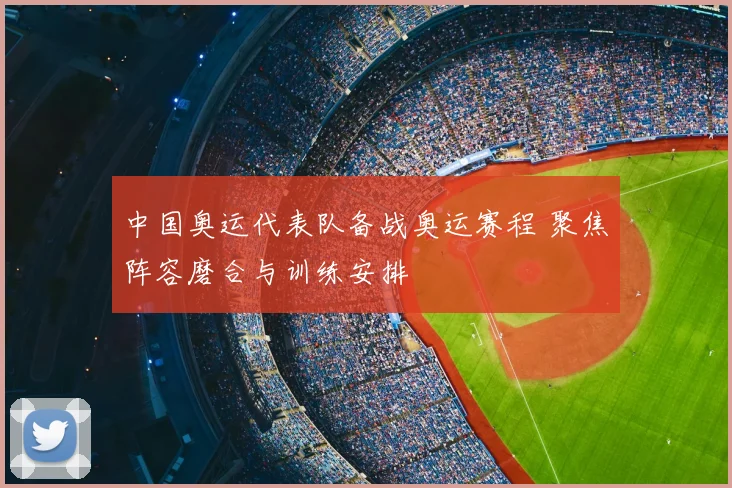 中国奥运代表队备战奥运赛程 聚焦阵容磨合与训练安排