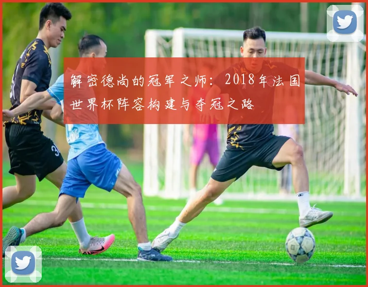解密德尚的冠军之师：2018年法国世界杯阵容构建与夺冠之路