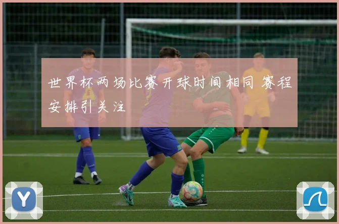 世界杯两场比赛开球时间相同 赛程安排引关注