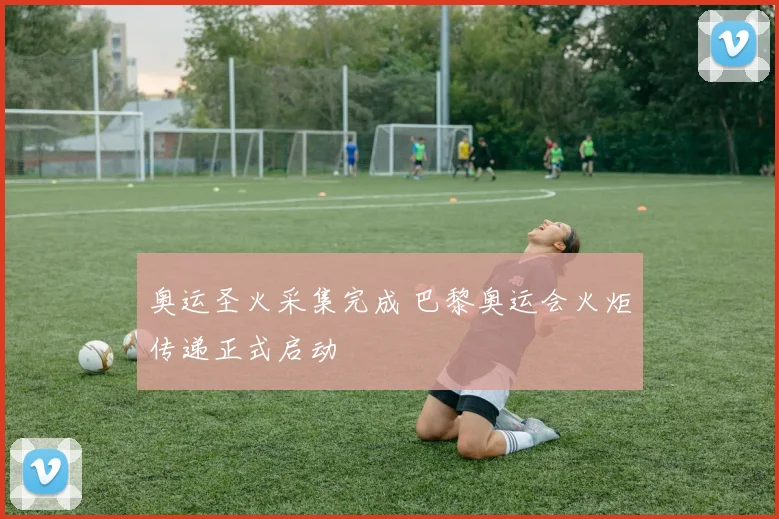 奥运圣火采集完成 巴黎奥运会火炬传递正式启动
